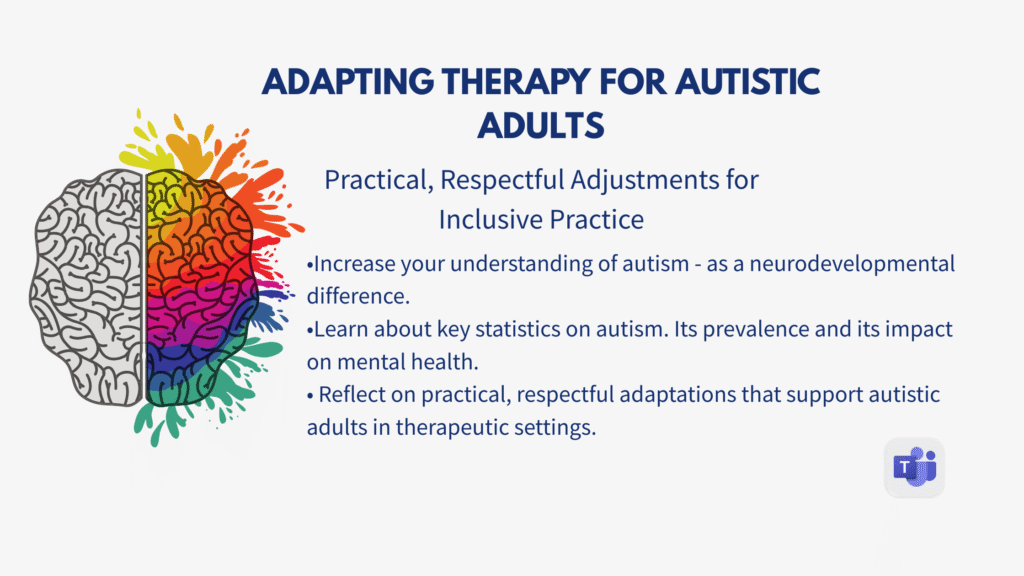 Adapting Therapy for Autistic Adults poster. Has a picture of a colourful brain on the left and contains the text:
Adapting Therapy for Autistic Adults. Practical, respectful adjustments for inclusive practice. With a bullet list. Increase your understanding of autism - as a neurodevelopmental difference. Learn key statistics on autism. Its prevalence and its impact on mental health. Reflect on practical, respectful adaptations that support autistic adults in therapeutic settings.